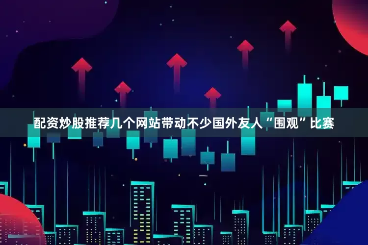 配资炒股推荐几个网站带动不少国外友人“围观”比赛