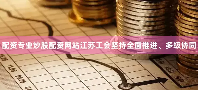 配资专业炒股配资网站江苏工会坚持全面推进、多级协同