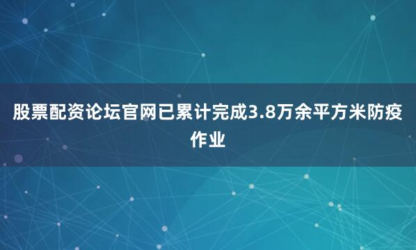 股票配资论坛官网已累计完成3.8万余平方米防疫作业