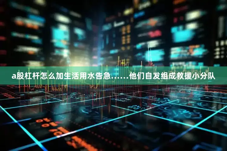 a股杠杆怎么加生活用水告急……他们自发组成救援小分队