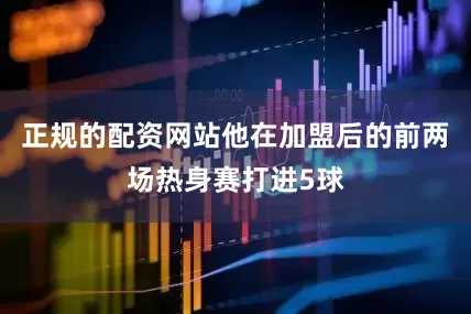 正规的配资网站他在加盟后的前两场热身赛打进5球