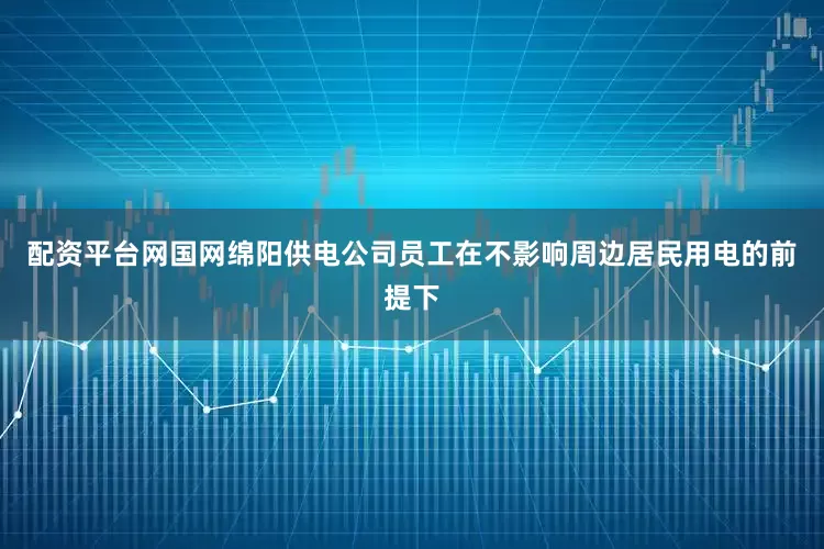 配资平台网国网绵阳供电公司员工在不影响周边居民用电的前提下