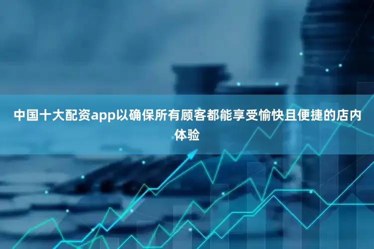 中国十大配资app以确保所有顾客都能享受愉快且便捷的店内体验