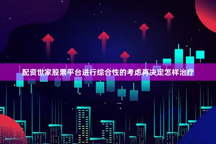 配资世家股票平台进行综合性的考虑再决定怎样治疗